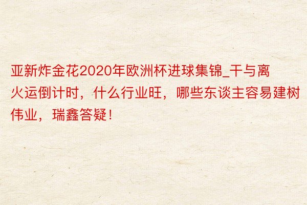 亚新炸金花2020年欧洲杯进球集锦_干与离火运倒计时，什么行业旺，哪些东谈主容易建树伟业，瑞鑫答疑！