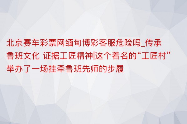 北京赛车彩票网缅甸博彩客服危险吗_传承鲁班文化 证据工匠精神|这个着名的“工匠村”举办了一场挂牵鲁班先师的步履