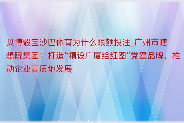 贝博骰宝沙巴体育为什么限额投注_广州市瞎想院集团：打造“精设广厦绘红图”党建品牌，推动企业高质地发展