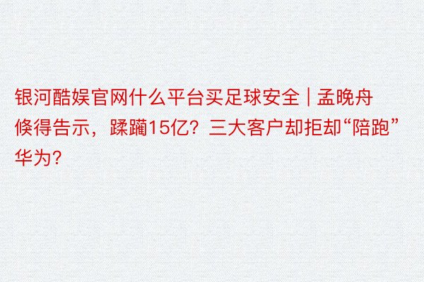 银河酷娱官网什么平台买足球安全 | 孟晚舟倏得告示，蹂躏15亿？三大客户却拒却“陪跑”华为？