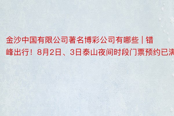 金沙中国有限公司著名博彩公司有哪些 | 错峰出行！8月2日、3日泰山夜间时段门票预约已满