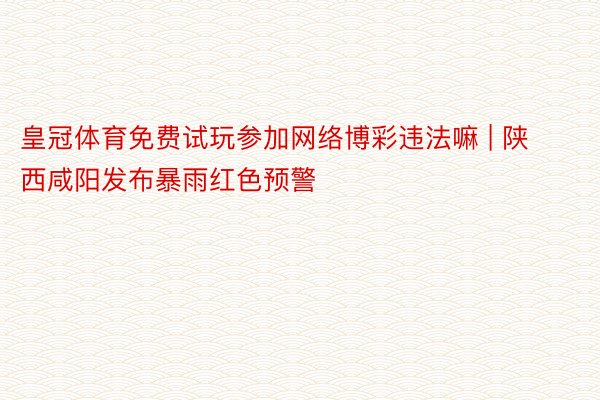 皇冠体育免费试玩参加网络博彩违法嘛 | 陕西咸阳发布暴雨红色预警