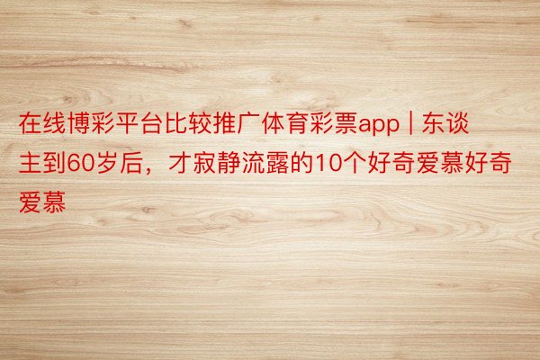 在线博彩平台比较推广体育彩票app | 东谈主到60岁后，才寂静流露的10个好奇爱慕好奇爱慕