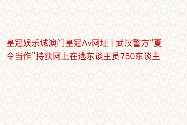 皇冠娱乐城澳门皇冠Av网址 | 武汉警方“夏令当作”持获网上在逃东谈主员750东谈主