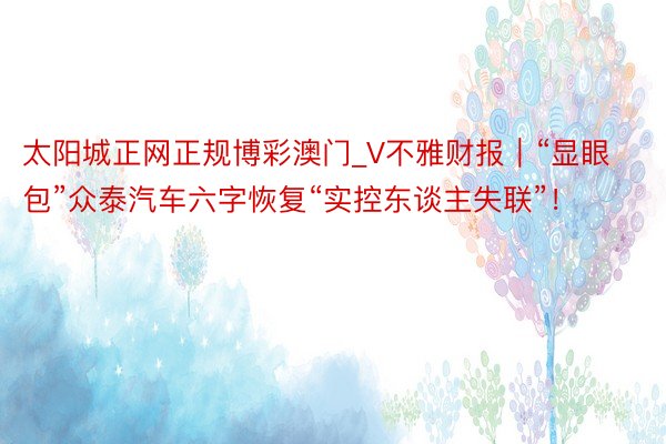 太阳城正网正规博彩澳门_V不雅财报｜“显眼包”众泰汽车六字恢复“实控东谈主失联”！