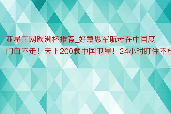 亚星正网欧洲杯推荐_好意思军航母在中国度门口不走！天上200颗中国卫星！24小时盯住不放