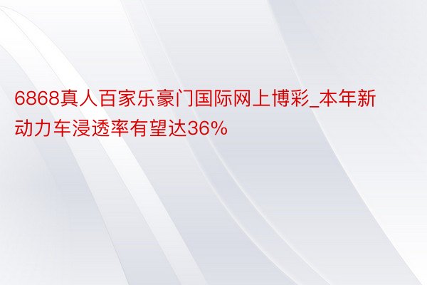 6868真人百家乐豪门国际网上博彩_本年新动力车浸透率有望达36%