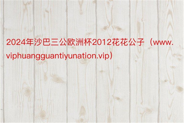 2024年沙巴三公欧洲杯2012花花公子（www.viphuangguantiyunation.vip）