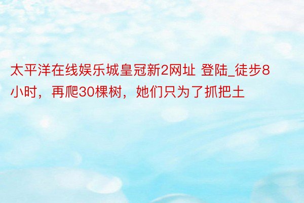 太平洋在线娱乐城皇冠新2网址 登陆_徒步8小时，再爬30棵树，她们只为了抓把土