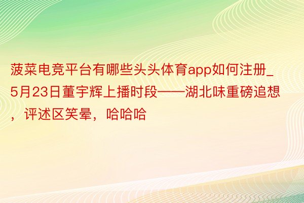 菠菜电竞平台有哪些头头体育app如何注册_5月23日董宇辉上播时段——湖北味重磅追想，评述区笑晕，哈哈哈