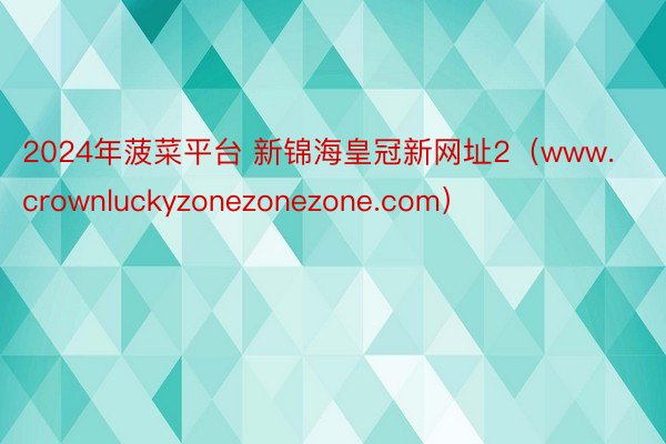 2024年菠菜平台 新锦海皇冠新网址2（www.crownluckyzonezonezone.com）