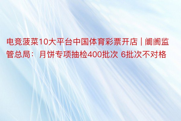 电竞菠菜10大平台中国体育彩票开店 | 阛阓监管总局：月饼专项抽检400批次 6批次不对格