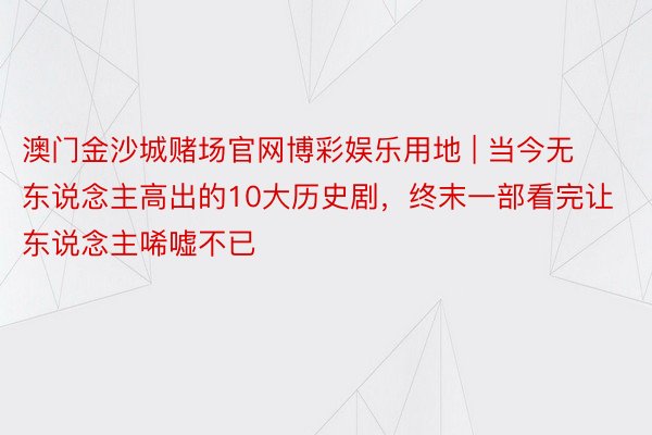 澳门金沙城赌场官网博彩娱乐用地 | 当今无东说念主高出的10大历史剧，终末一部看完让东说念主唏嘘不已