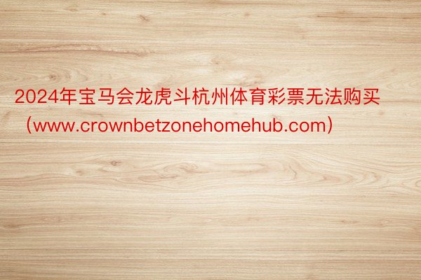 2024年宝马会龙虎斗杭州体育彩票无法购买（www.crownbetzonehomehub.com）