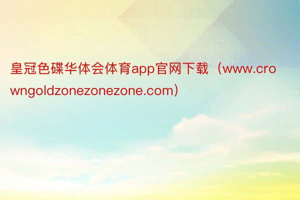 皇冠色碟华体会体育app官网下载（www.crowngoldzonezonezone.com）
