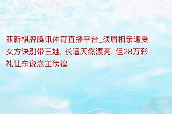 亚新棋牌腾讯体育直播平台_须眉相亲遭受女方诀别带三娃, 长适天然漂亮, 但28万彩礼让东说念主徬徨