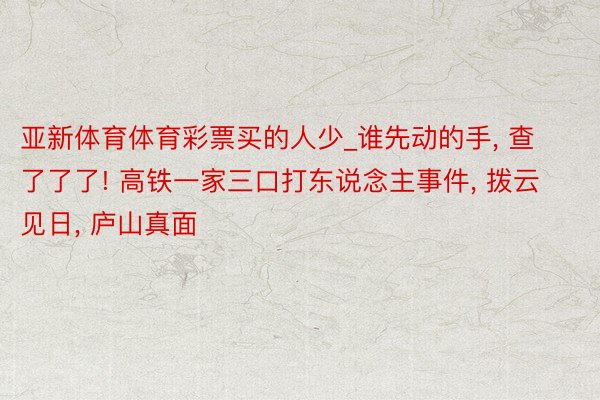 亚新体育体育彩票买的人少_谁先动的手， 查了了了! 高铁一家三口打东说念主事件， 拨云见日， 庐山真面