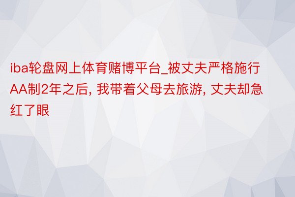 iba轮盘网上体育赌博平台_被丈夫严格施行AA制2年之后, 我带着父母去旅游, 丈夫却急红了眼