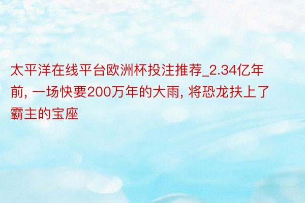 太平洋在线平台欧洲杯投注推荐_2.34亿年前, 一场快要200万年的大雨, 将恐龙扶上了霸主的宝座