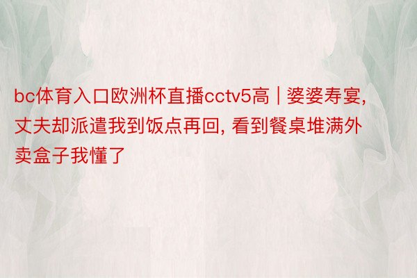 bc体育入口欧洲杯直播cctv5高 | 婆婆寿宴, 丈夫却派遣我到饭点再回, 看到餐桌堆满外卖盒子我懂了