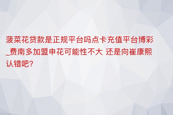 菠菜花贷款是正规平台吗点卡充值平台博彩_费南多加盟申花可能性不大 还是向崔康熙认错吧?