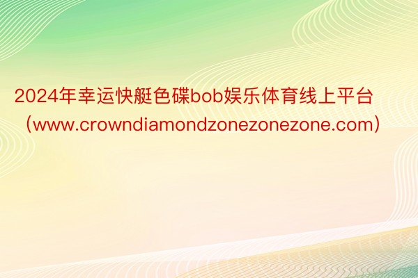 2024年幸运快艇色碟bob娱乐体育线上平台（www.crowndiamondzonezonezone.com）