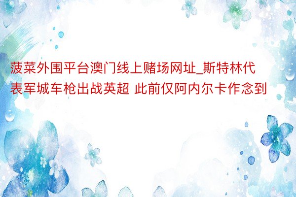 菠菜外围平台澳门线上赌场网址_斯特林代表军城车枪出战英超 此前仅阿内尔卡作念到