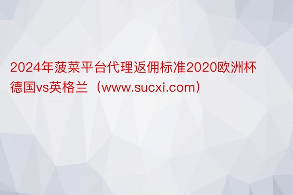 2024年菠菜平台代理返佣标准2020欧洲杯德国vs英格兰（www.sucxi.com）