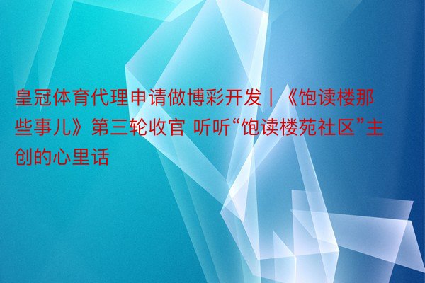 皇冠体育代理申请做博彩开发 | 《饱读楼那些事儿》第三轮收官 听听“饱读楼苑社区”主创的心里话