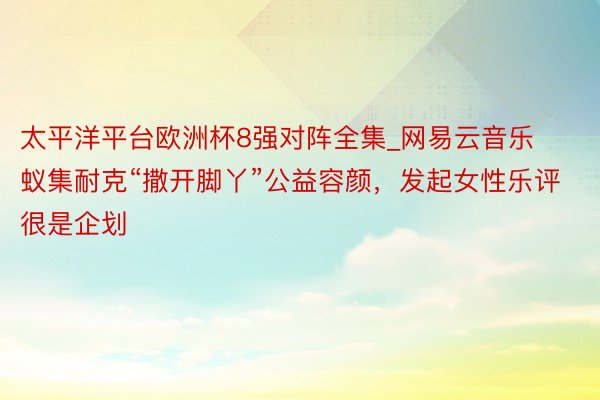 太平洋平台欧洲杯8强对阵全集_网易云音乐蚁集耐克“撒开脚丫”公益容颜，发起女性乐评很是企划