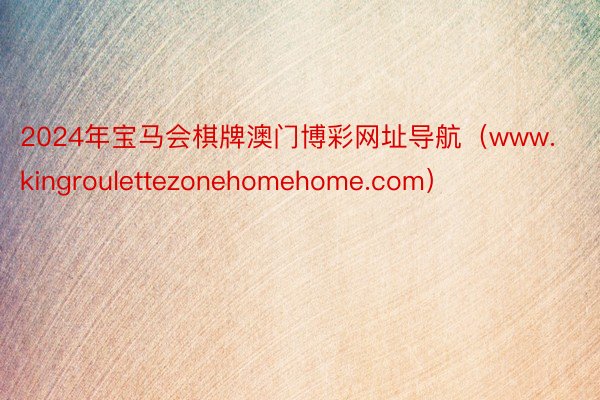 2024年宝马会棋牌澳门博彩网址导航（www.kingroulettezonehomehome.com）