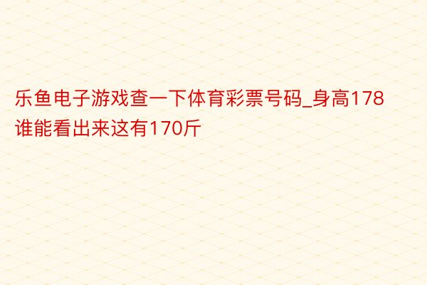 乐鱼电子游戏查一下体育彩票号码_身高178 谁能看出来这有170斤