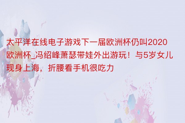 太平洋在线电子游戏下一届欧洲杯仍叫2020欧洲杯_冯绍峰萧瑟带娃外出游玩！与5岁女儿现身上海，折腰看手机很吃力