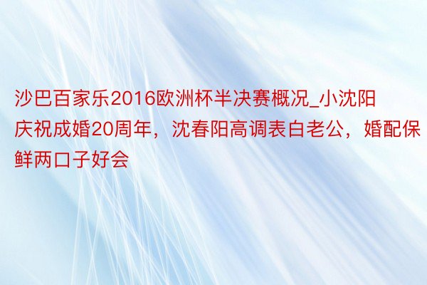 沙巴百家乐2016欧洲杯半决赛概况_小沈阳庆祝成婚20周年，沈春阳高调表白老公，婚配保鲜两口子好会