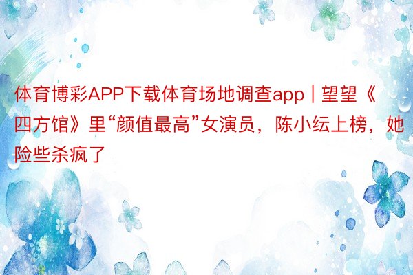 体育博彩APP下载体育场地调查app | 望望《四方馆》里“颜值最高”女演员，陈小纭上榜，她险些杀疯了