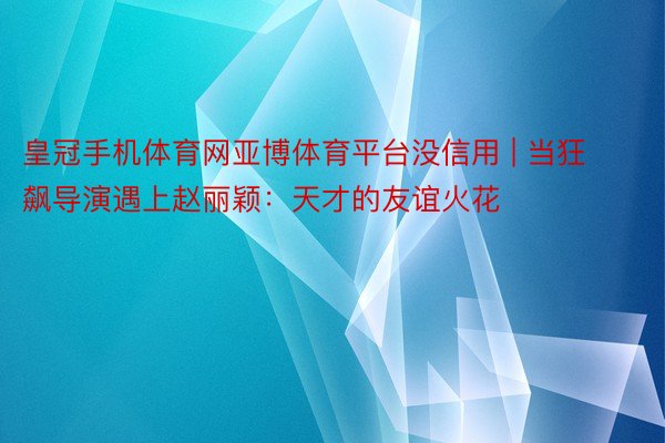 皇冠手机体育网亚博体育平台没信用 | 当狂飙导演遇上赵丽颖：天才的友谊火花