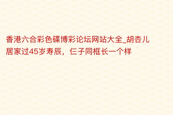 香港六合彩色碟博彩论坛网站大全_胡杏儿居家过45岁寿辰，仨子同框长一个样