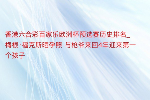 香港六合彩百家乐欧洲杯预选赛历史排名_梅根·福克斯晒孕照 与枪爷来回4年迎来第一个孩子