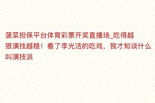 菠菜担保平台体育彩票开奖直播场_吃得越狠演技越稳！看了李光洁的吃戏，我才知谈什么叫演技派