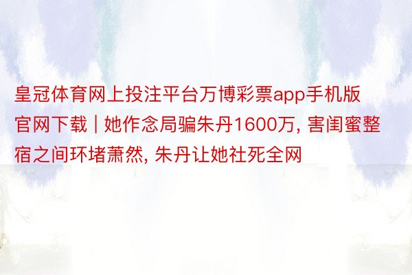 皇冠体育网上投注平台万博彩票app手机版官网下载 | 她作念局骗朱丹1600万, 害闺蜜整宿之间环堵萧然, 朱丹让她社死全网