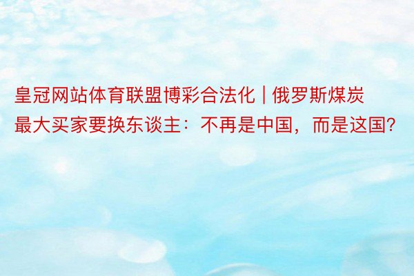 皇冠网站体育联盟博彩合法化 | 俄罗斯煤炭最大买家要换东谈主：不再是中国，而是这国？