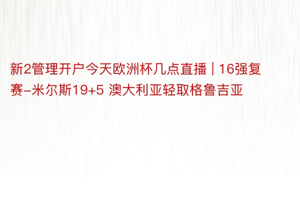 新2管理开户今天欧洲杯几点直播 | 16强复赛-米尔斯19+5 澳大利亚轻取格鲁吉亚