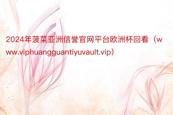 2024年菠菜亚洲信誉官网平台欧洲杯回看（www.viphuangguantiyuvault.vip）