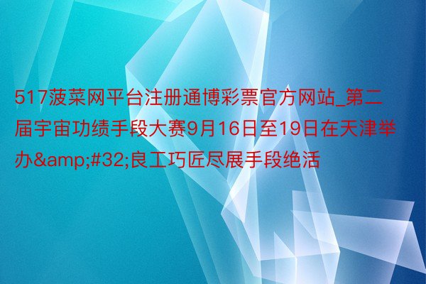 517菠菜网平台注册通博彩票官方网站_第二届宇宙功绩手段大赛9月16日至19日在天津举办&#32;良工巧匠尽展手段绝活