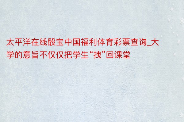 太平洋在线骰宝中国福利体育彩票查询_大学的意旨不仅仅把学生“拽”回课堂