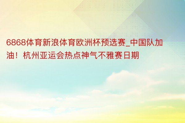 6868体育新浪体育欧洲杯预选赛_中国队加油！杭州亚运会热点神气不雅赛日期