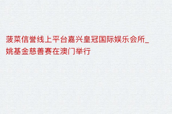 菠菜信誉线上平台嘉兴皇冠国际娱乐会所_姚基金慈善赛在澳门举行