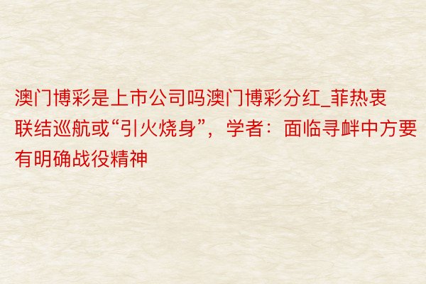 澳门博彩是上市公司吗澳门博彩分红_菲热衷联结巡航或“引火烧身”，学者：面临寻衅中方要有明确战役精神