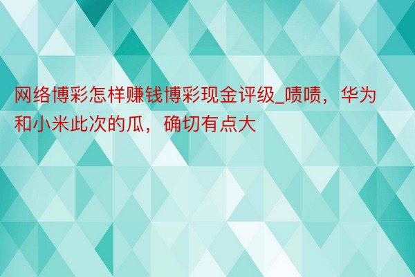 网络博彩怎样赚钱博彩现金评级_啧啧，华为和小米此次的瓜，确切有点大