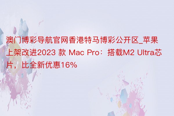 澳门博彩导航官网香港特马博彩公开区_苹果上架改进2023 款 Mac Pro：搭载M2 Ultra芯片，比全新优惠16%